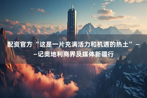 配资官方 “这是一片充满活力和机遇的热土” ——记奥地利商界及媒体新疆行