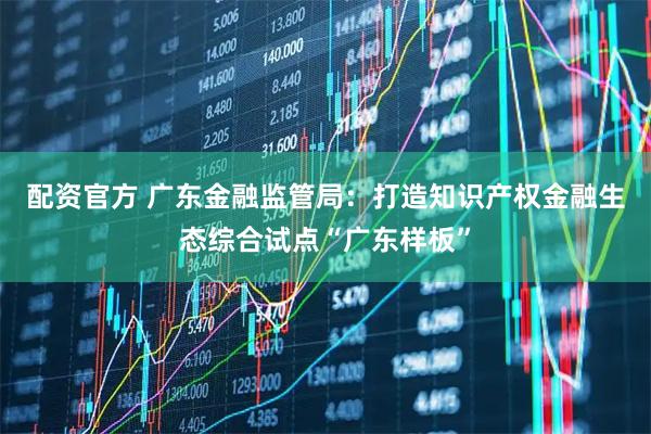 配资官方 广东金融监管局：打造知识产权金融生态综合试点“广东样板”
