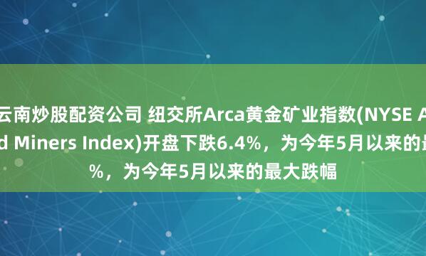云南炒股配资公司 纽交所Arca黄金矿业指数(NYSE Arca Gold Miners Index)开盘下跌6.4%，为今年5月以来的最大跌幅