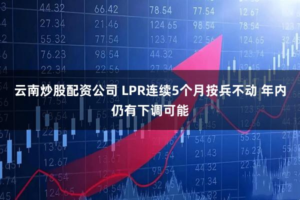 云南炒股配资公司 LPR连续5个月按兵不动 年内仍有下调可能