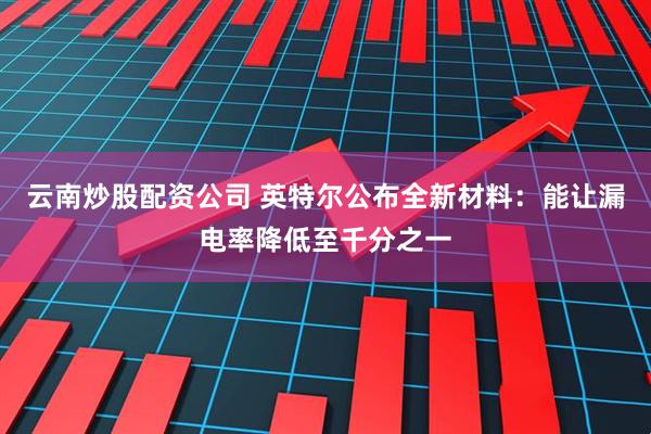 云南炒股配资公司 英特尔公布全新材料：能让漏电率降低至千分之一