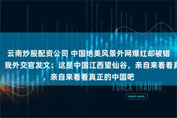 云南炒股配资公司 中国绝美风景外网爆红却被错标成是日本，我外交官发文：这是中国江西望仙谷，亲自来看看真正的中国吧