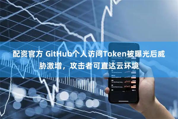 配资官方 GitHub个人访问Token被曝光后威胁激增，攻击者可直达云环境