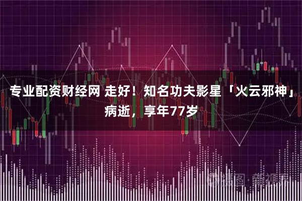 专业配资财经网 走好！知名功夫影星「火云邪神」病逝，享年77岁