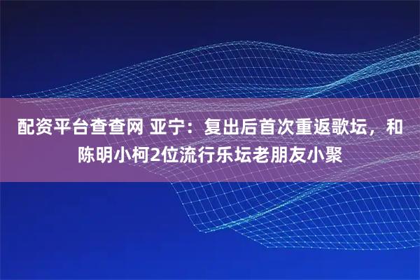 配资平台查查网 亚宁：复出后首次重返歌坛，和陈明小柯2位流行乐坛老朋友小聚