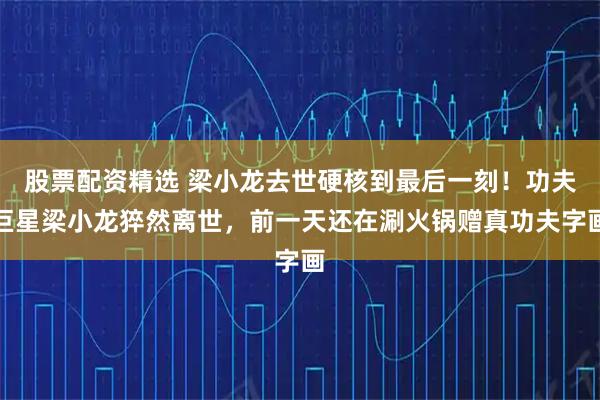 股票配资精选 梁小龙去世硬核到最后一刻！功夫巨星梁小龙猝然离世，前一天还在涮火锅赠真功夫字画