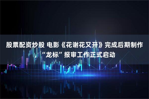 股票配资炒股 电影《花谢花又开》完成后期制作，“龙标”报审工作正式启动