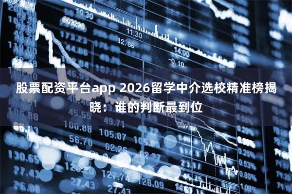 股票配资平台app 2026留学中介选校精准榜揭晓：谁的判断最到位