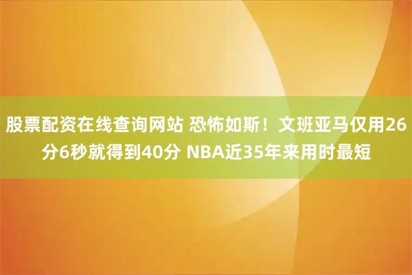 股票配资在线查询网站 恐怖如斯！文班亚马仅用26分6秒就得到40分 NBA近35年来用时最短