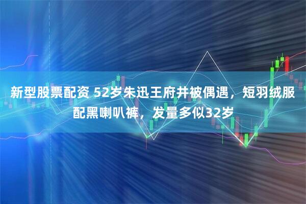 新型股票配资 52岁朱迅王府井被偶遇，短羽绒服配黑喇叭裤，发量多似32岁