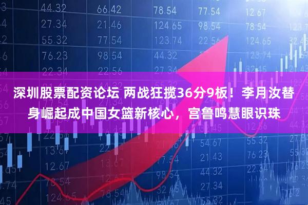 深圳股票配资论坛 两战狂揽36分9板！李月汝替身崛起成中国女篮新核心，宫鲁鸣慧眼识珠