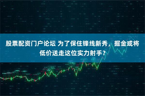 股票配资门户论坛 为了保住锋线新秀，掘金或将低价送走这位实力射手？