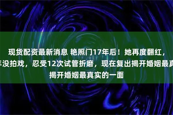 现货配资最新消息 艳照门17年后！她再度翻红，自曝曾3年没拍戏，忍受12次试管折磨，现在复出揭开婚姻最真实的一面