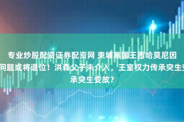 专业炒股配资证券配资网 柬埔寨国王西哈莫尼因健康问题或将退位！洪森父子未介入，王室权力传承突生变故？