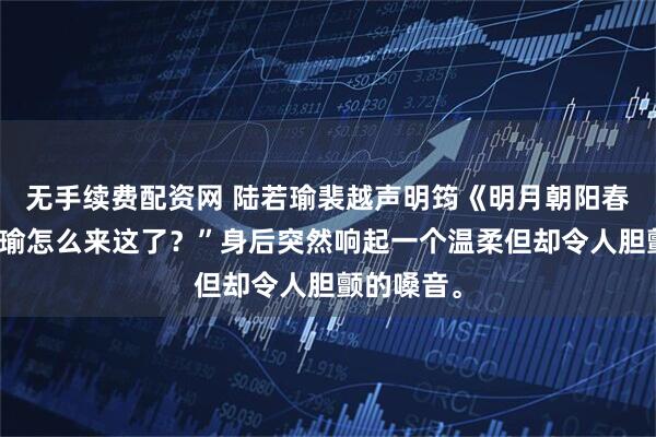 无手续费配资网 陆若瑜裴越声明筠《明月朝阳春风雨》阿瑜怎么来这了？”身后突然响起一个温柔但却令人胆颤的嗓音。