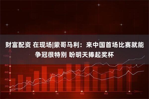 财富配资 在现场|蒙哥马利：来中国首场比赛就能争冠很特别 盼明天捧起奖杯