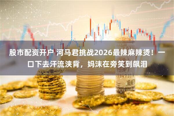 股市配资开户 河马君挑战2026最辣麻辣烫！一口下去汗流浃背，妈沫在旁笑到飙泪