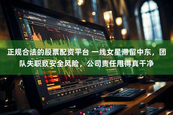 正规合法的股票配资平台 一线女星滞留中东，团队失职致安全风险，公司责任甩得真干净