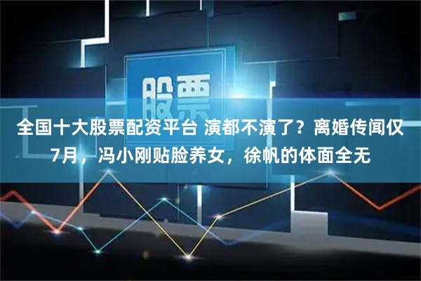 全国十大股票配资平台 演都不演了？离婚传闻仅7月，冯小刚贴脸养女，徐帆的体面全无