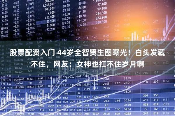 股票配资入门 44岁全智贤生图曝光！白头发藏不住，网友：女神也扛不住岁月啊