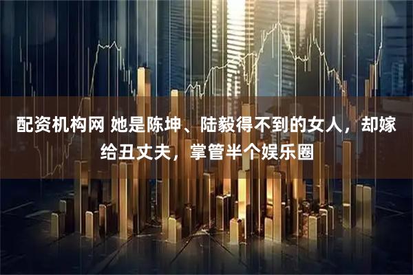 配资机构网 她是陈坤、陆毅得不到的女人，却嫁给丑丈夫，掌管半个娱乐圈
