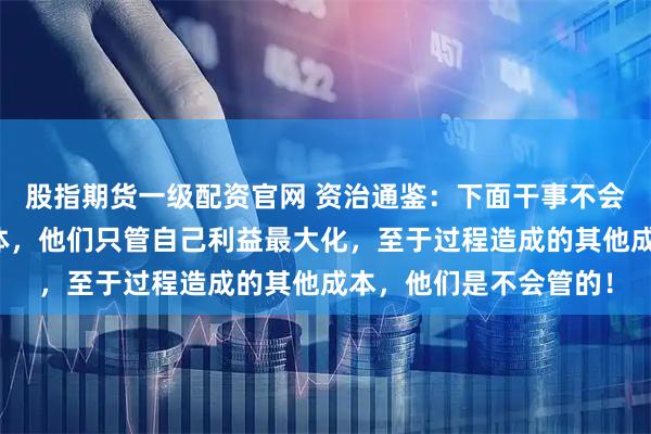 股指期货一级配资官网 资治通鉴：下面干事不会站在上面的角度看整体，他们只管自己利益最大化，至于过程造成的其他成本，他们是不会管的！