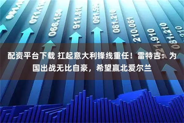配资平台下载 扛起意大利锋线重任！雷特吉：为国出战无比自豪，希望赢北爱尔兰