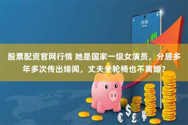 股票配资官网行情 她是国家一级女演员，分居多年多次传出绯闻，丈夫坐轮椅也不离婚？