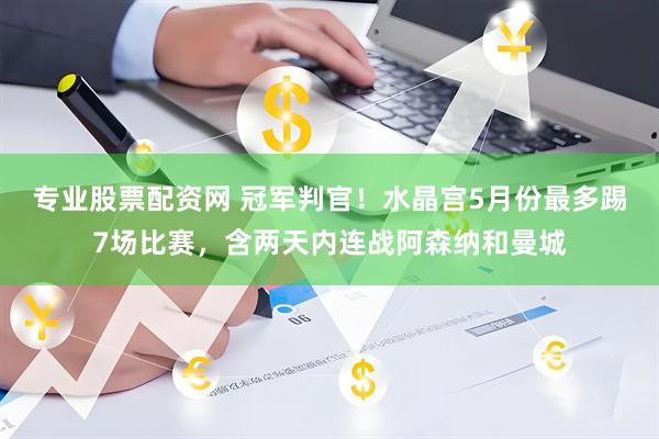 专业股票配资网 冠军判官！水晶宫5月份最多踢7场比赛，含两天内连战阿森纳和曼城