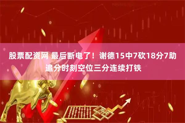股票配资网 最后断电了！谢德15中7砍18分7助 追分时刻空位三分连续打铁