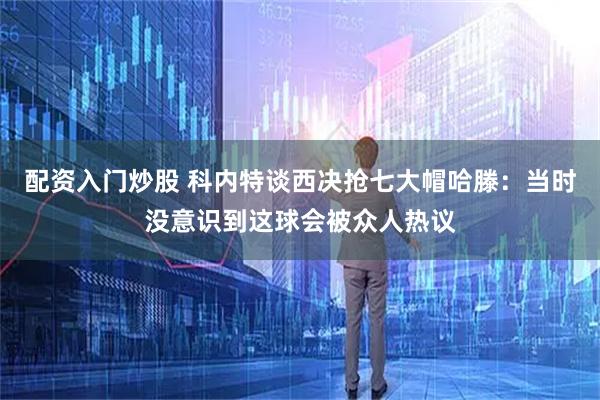 配资入门炒股 科内特谈西决抢七大帽哈滕：当时没意识到这球会被众人热议