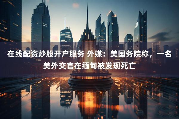 在线配资炒股开户服务 外媒：美国务院称，一名美外交官在缅甸被发现死亡